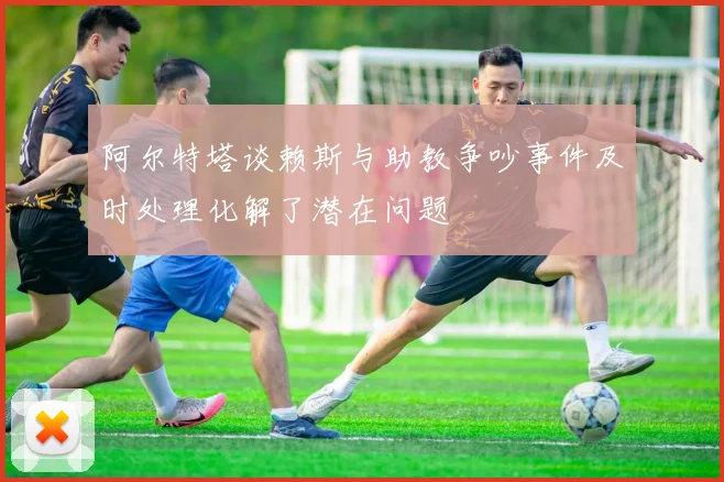 阿尔特塔谈赖斯与助教争吵事件及时处理化解了潜在问题