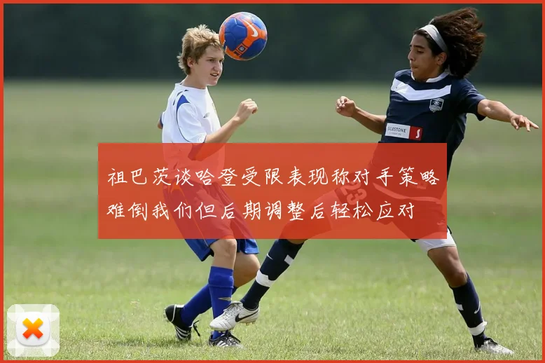祖巴茨谈哈登受限表现称对手策略难倒我们但后期调整后轻松应对