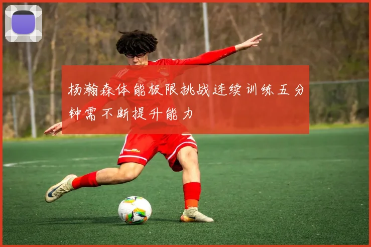 杨瀚森体能极限挑战连续训练五分钟需不断提升能力