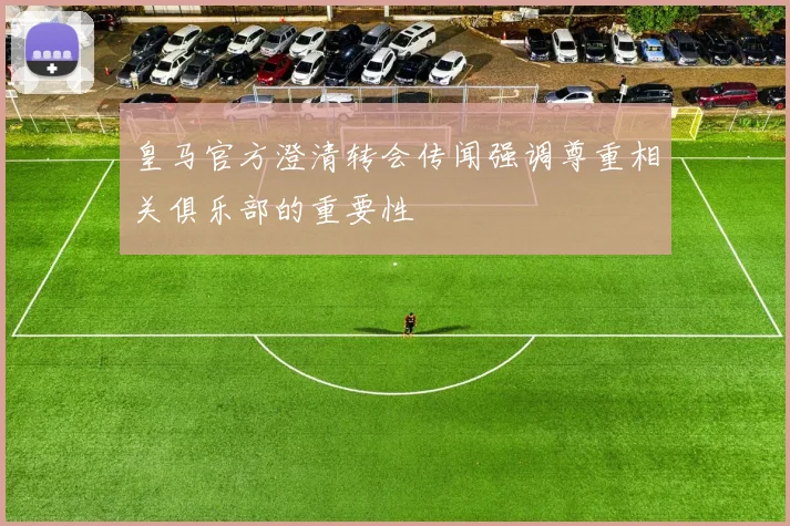 皇马官方澄清转会传闻强调尊重相关俱乐部的重要性