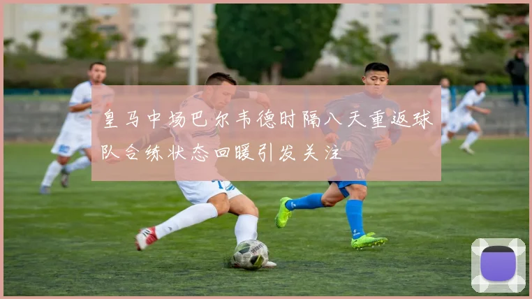 皇马中场巴尔韦德时隔八天重返球队合练状态回暖引发关注