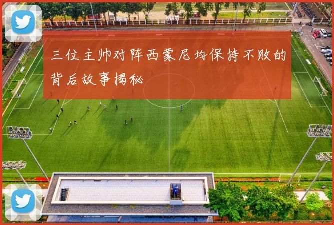 三位主帅对阵西蒙尼均保持不败的背后故事揭秘