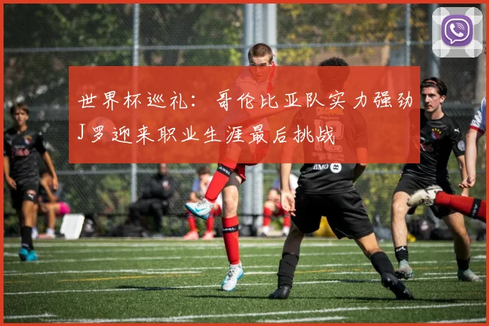世界杯巡礼：哥伦比亚队实力强劲J罗迎来职业生涯最后挑战