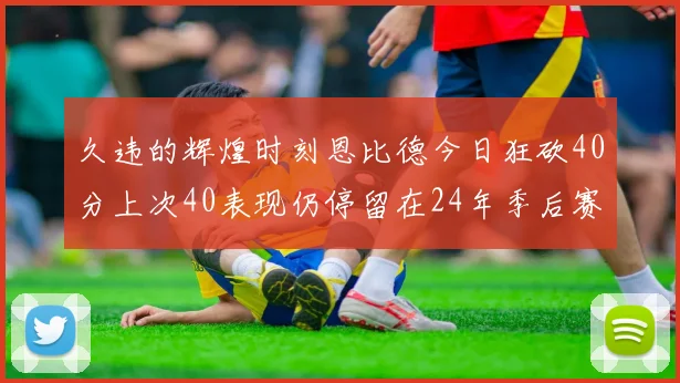 久违的辉煌时刻恩比德今日狂砍40分上次40表现仍停留在24年季后赛