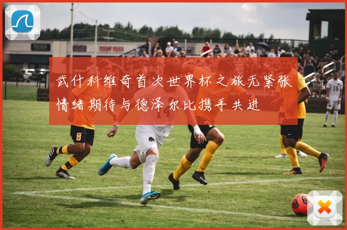 武什科维奇首次世界杯之旅无紧张情绪期待与德泽尔比携手共进