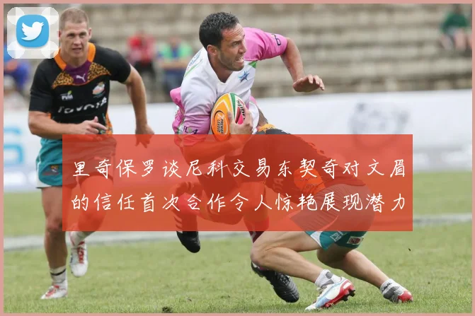 里奇保罗谈尼科交易东契奇对文眉的信任首次合作令人惊艳展现潜力