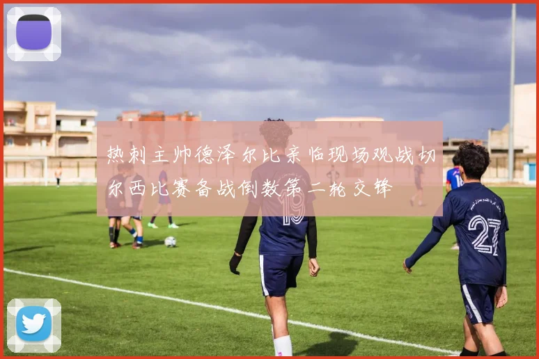 热刺主帅德泽尔比亲临现场观战切尔西比赛备战倒数第二轮交锋