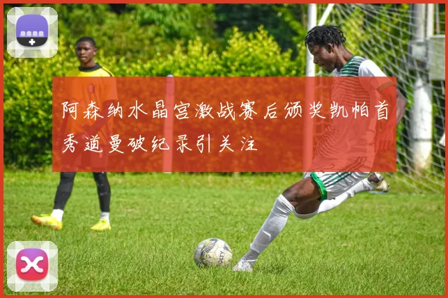 阿森纳水晶宫激战赛后颁奖凯帕首秀道曼破纪录引关注