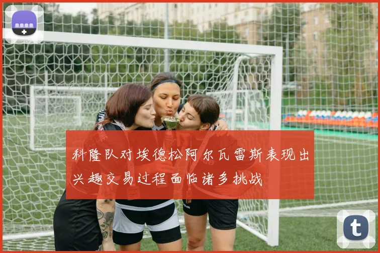 科隆队对埃德松阿尔瓦雷斯表现出兴趣交易过程面临诸多挑战