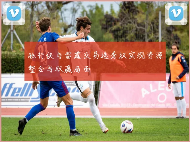 独行侠与雷霆交易选秀权实现资源整合与双赢局面