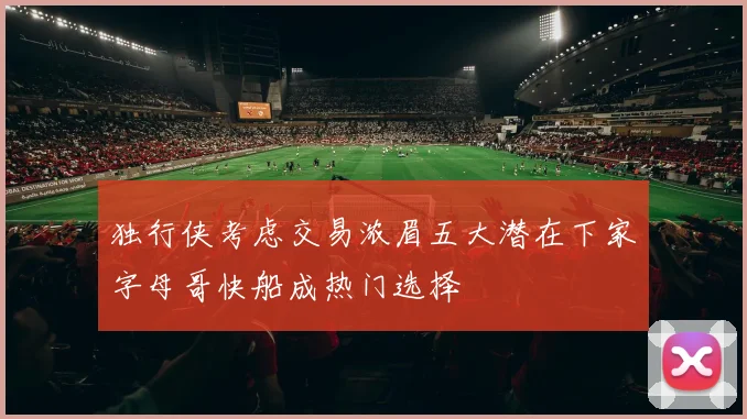 独行侠考虑交易浓眉五大潜在下家字母哥快船成热门选择