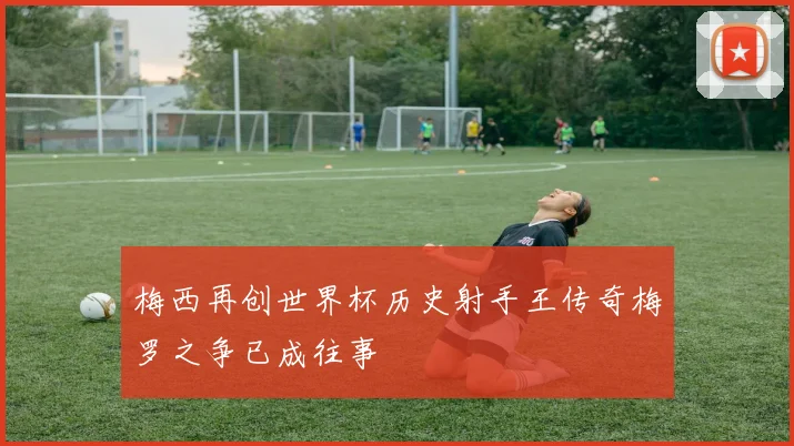 梅西再创世界杯历史射手王传奇梅罗之争已成往事